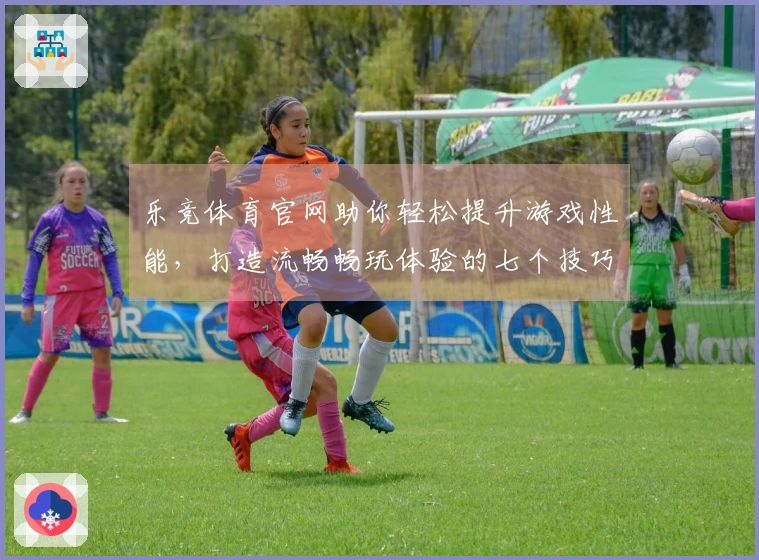 乐竞体育官网助你轻松提升游戏性能，打造流畅畅玩体验的七个技巧