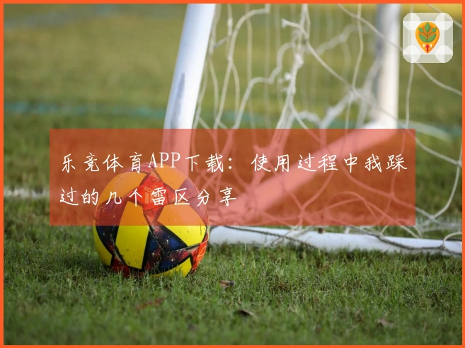 乐竞体育APP下载：使用过程中我踩过的几个雷区分享