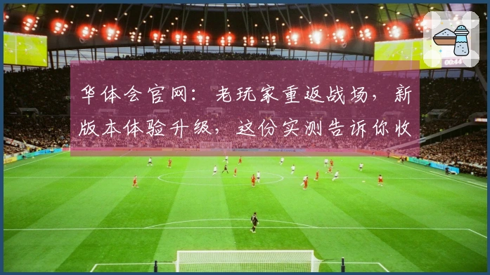 华体会官网：老玩家重返战场，新版本体验升级，这份实测告诉你收益几何