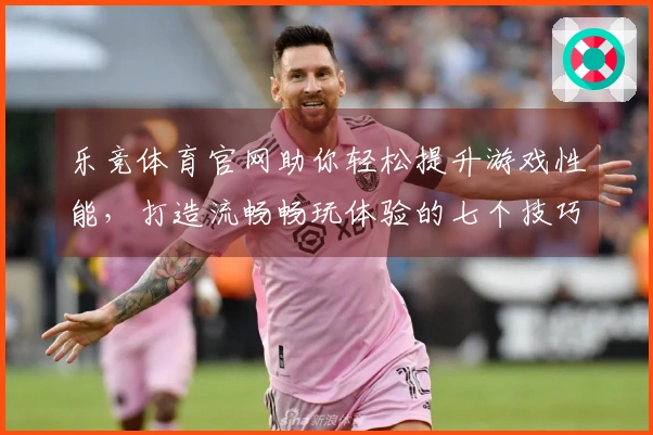 乐竞体育官网助你轻松提升游戏性能，打造流畅畅玩体验的七个技巧