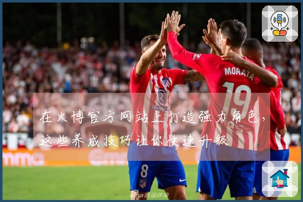 在火博官方网站上打造强力角色，这些养成技巧让你快速升级