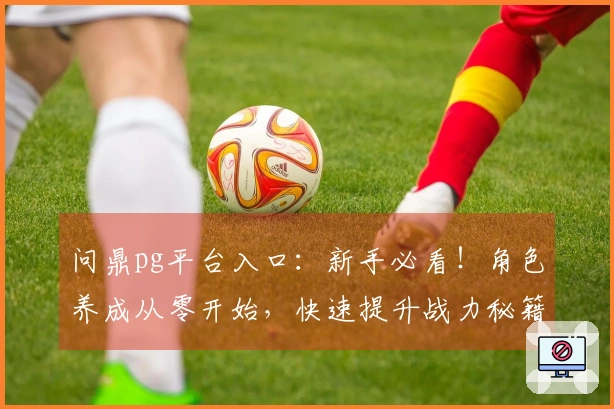 问鼎pg平台入口：新手必看！角色养成从零开始，快速提升战力秘籍公开
